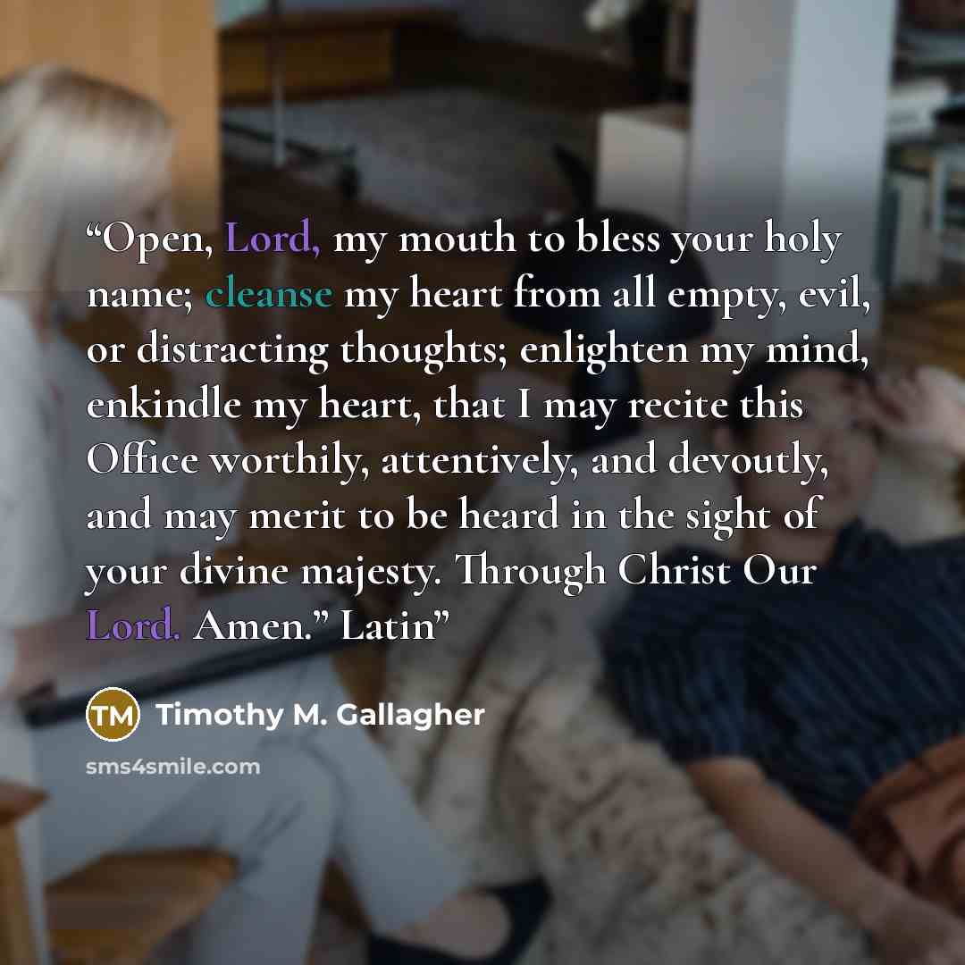 “Open, Lord, my mouth to bless your holy name; cleanse my heart from all empty, evil, or distracting thoughts; enlighten my mind, enkindle my heart, that I may recite this Office worthily, attentively, and devoutly, and may merit to be heard in the sight of your divine majesty. Through Christ Our…” quote by Timothy M. Gallagher