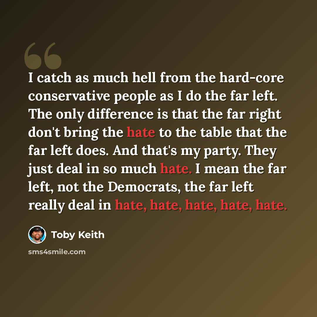 “I catch as much hell from the hard-core conservative people as I do the far left. The only difference is that the far right don't bring the hate to the table that the far left does. And that's my party. They just deal in so much hate. I mean the far left, not the Democrats, the far left really…” quote by Toby Keith