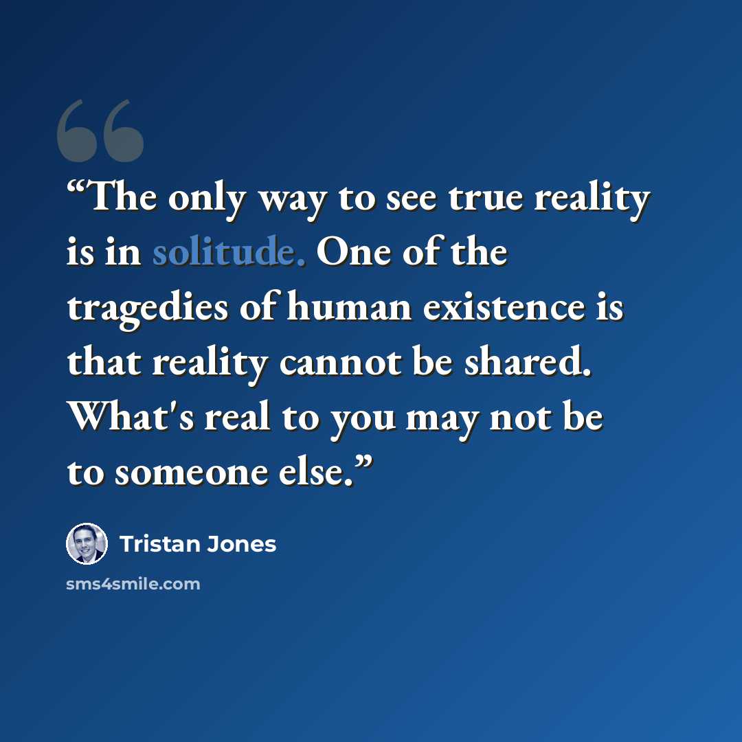 “The only way to see true reality is in solitude. One of the tragedies of human existence is that reality cannot be shared. What's real to you may not be to someone else.” quote by Tristan Jones