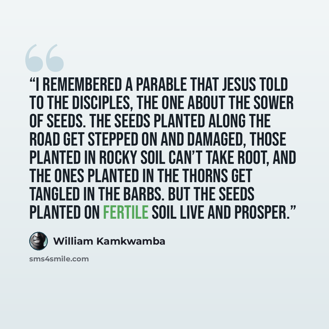 “I remembered a parable that Jesus told to the disciples, the one about the sower of seeds. The seeds planted along the road get stepped on and damaged, those planted in rocky soil can’t take root, and the ones planted in the thorns get tangled in the barbs. But the seeds planted on fertile soil…” quote by William Kamkwamba