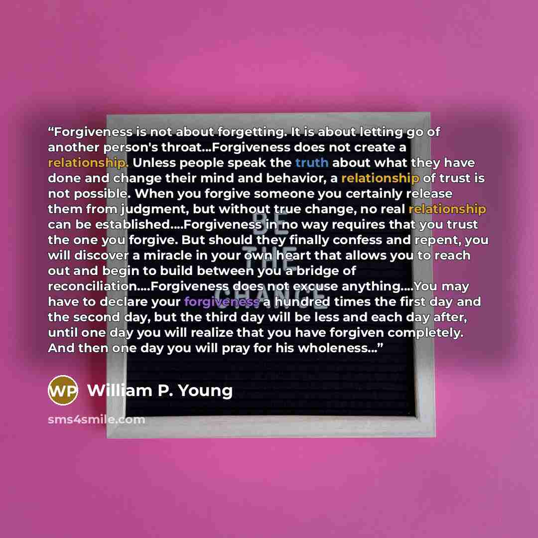 “Forgiveness is not about forgetting. It is about letting go of another person's throat…Forgiveness does not create a relationship. Unless people speak the truth about what they have done and change their mind and behavior, a relationship of trust is not possible. When you forgive someone you…” quote by William P. Young