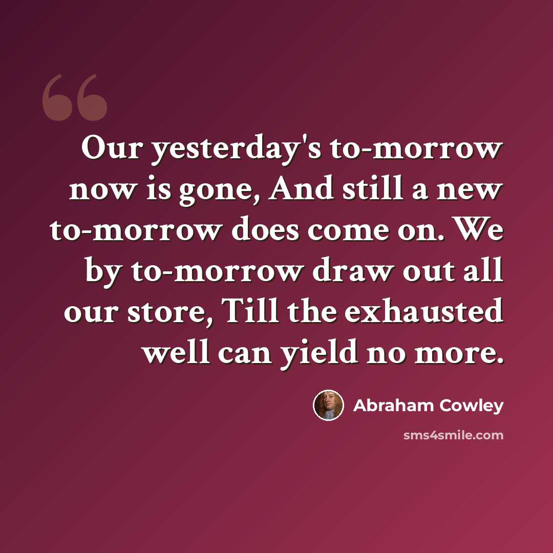 “Our yesterday's to-morrow now is gone, And still a new to-morrow does come on. We by to-morrow draw out all our store, Till the exhausted well can yield no more.” quote by Abraham Cowley