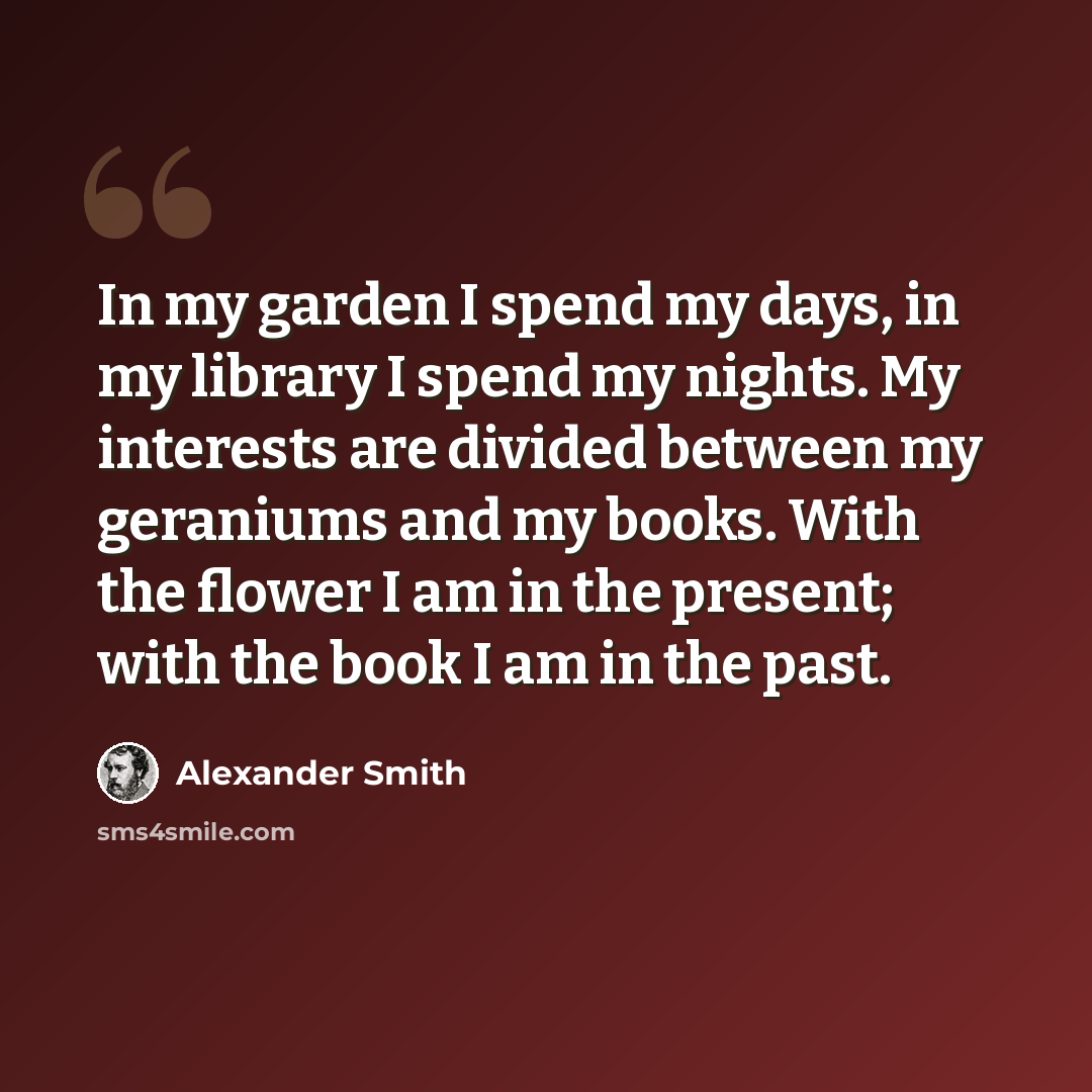 “In my garden I spend my days, in my library I spend my nights. My interests are divided between my geraniums and my books. With the flower I am in the present; with the book I am in the past.” quote by Alexander Smith