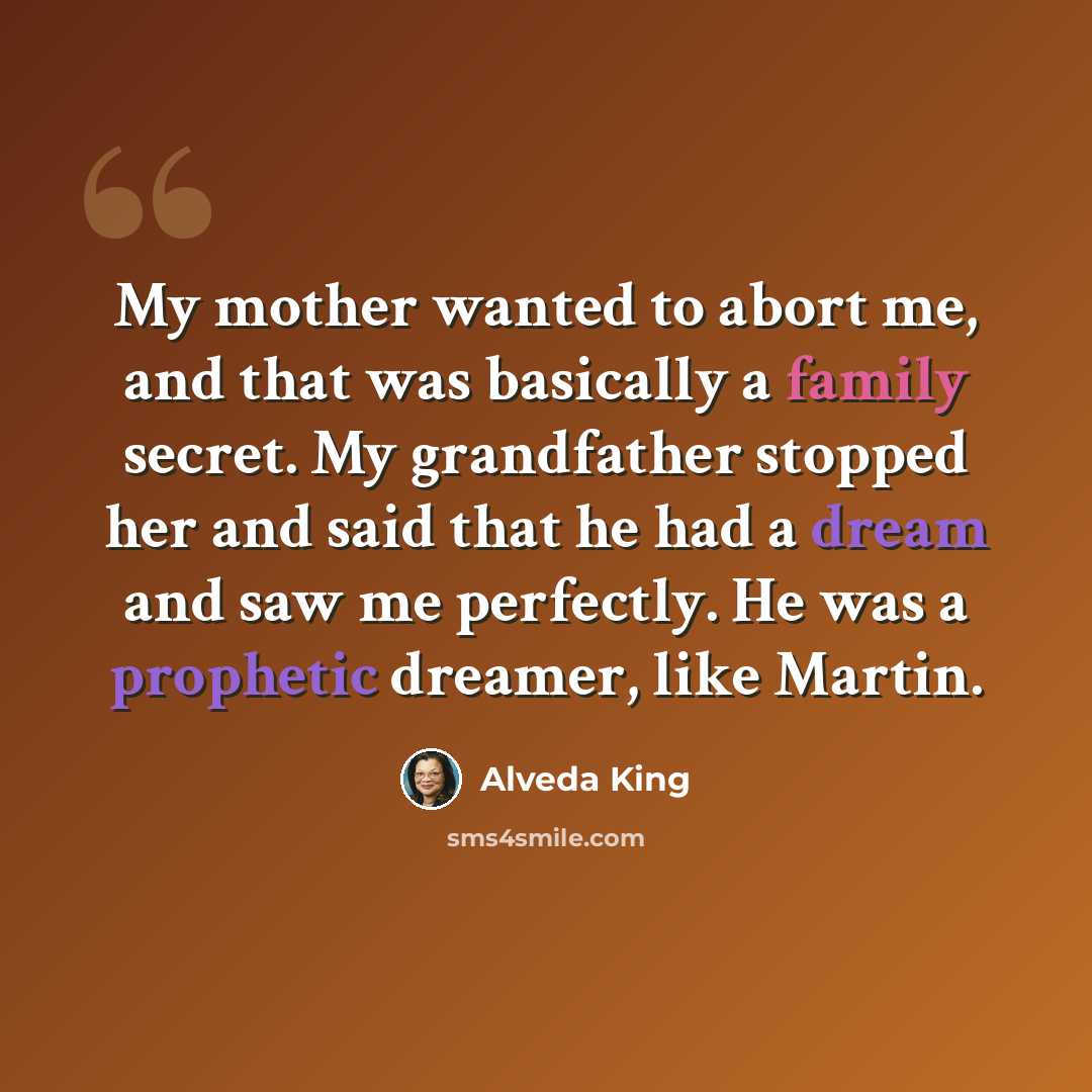 “My mother wanted to abort me, and that was basically a family secret. My grandfather stopped her and said that he had a dream and saw me perfectly. He was a prophetic dreamer, like Martin.” quote by Alveda King
