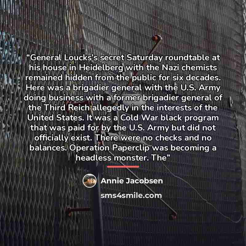 “General Loucks’s secret Saturday roundtable at his house in Heidelberg with the Nazi chemists remained hidden from the public for six decades. Here was a brigadier general with the U.S. Army doing business with a former brigadier general of the Third Reich allegedly in the interests of the United…” quote by Annie Jacobsen