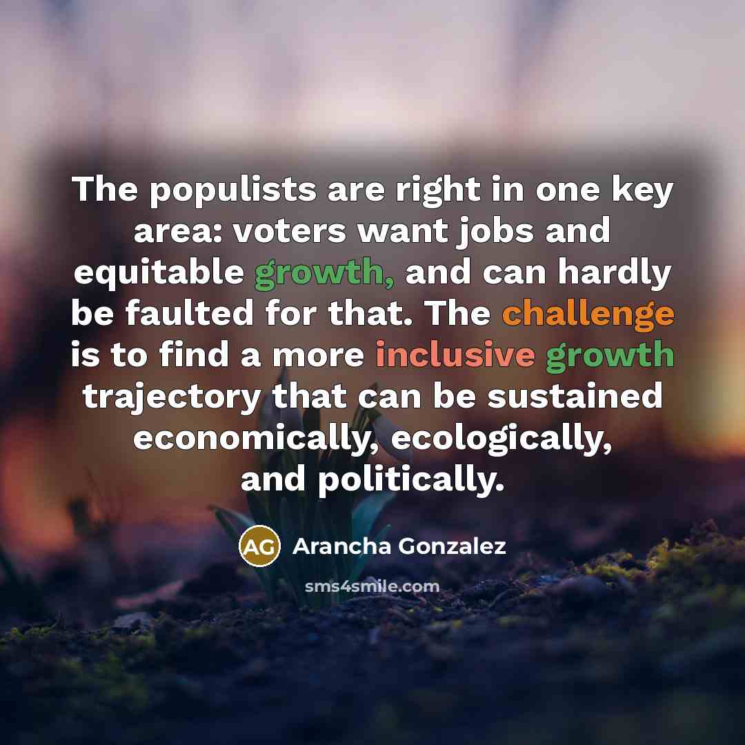 “The populists are right in one key area: voters want jobs and equitable growth, and can hardly be faulted for that. The challenge is to find a more inclusive growth trajectory that can be sustained economically, ecologically, and politically.” quote by Arancha Gonzalez