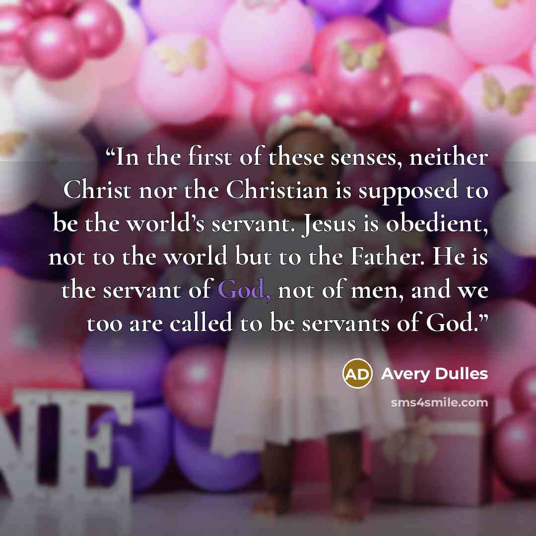 “In the first of these senses, neither Christ nor the Christian is supposed to be the world’s servant. Jesus is obedient, not to the world but to the Father. He is the servant of God, not of men, and we too are called to be servants of God.” quote by Avery Dulles