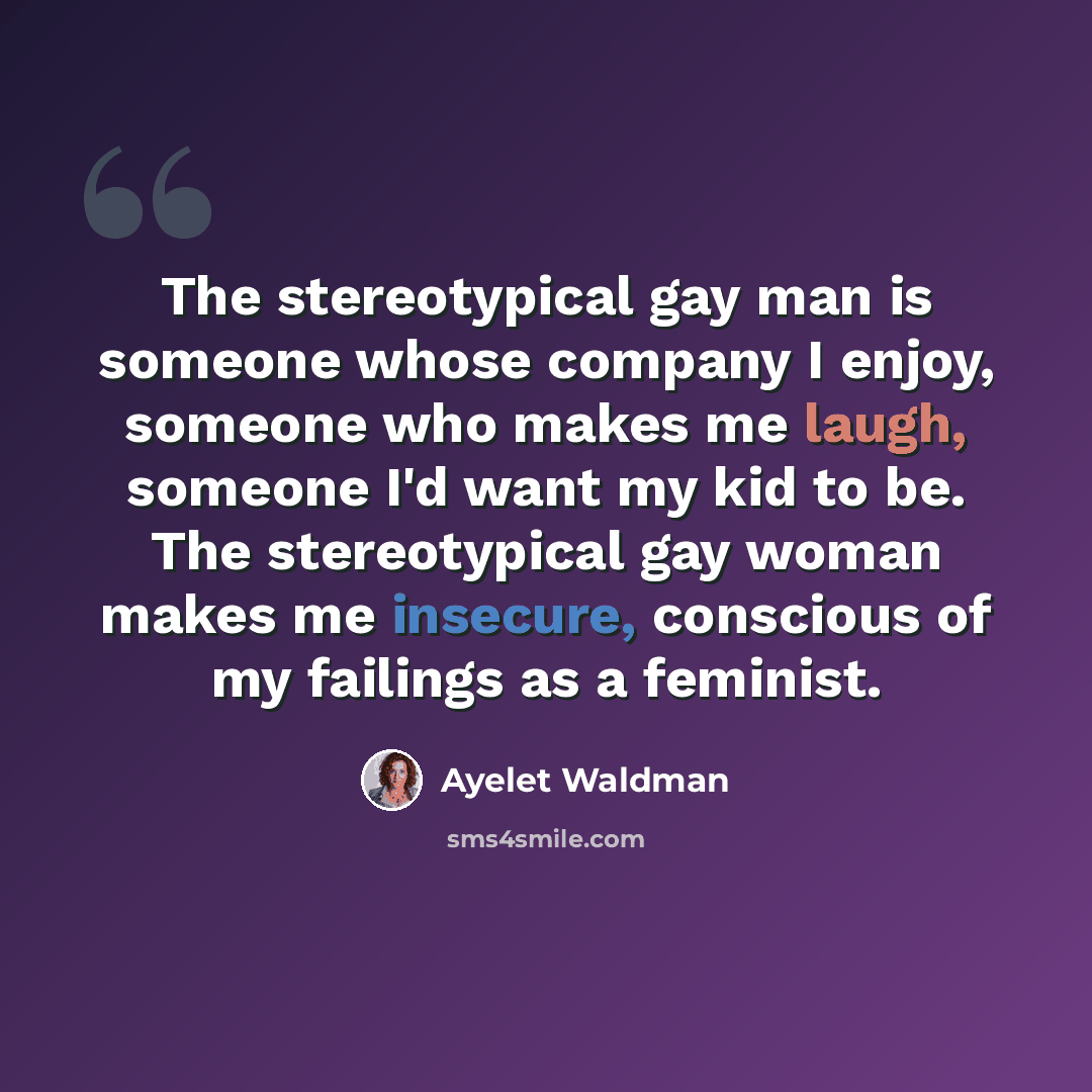 “The stereotypical gay man is someone whose company I enjoy, someone who makes me laugh, someone I'd want my kid to be. The stereotypical gay woman makes me insecure, conscious of my failings as a feminist.” quote by Ayelet Waldman