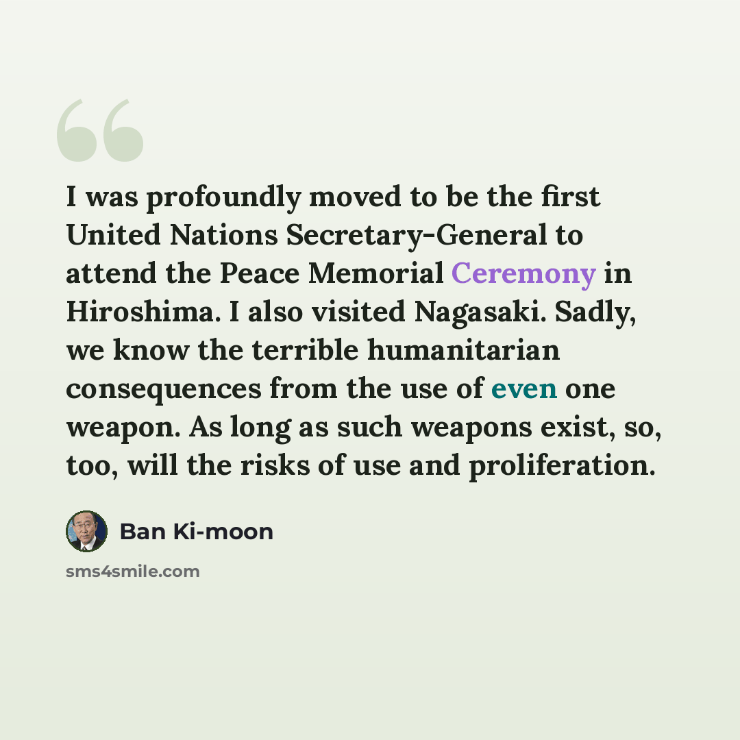 “I was profoundly moved to be the first United Nations Secretary-General to attend the Peace Memorial Ceremony in Hiroshima. I also visited Nagasaki. Sadly, we know the terrible humanitarian consequences from the use of even one weapon. As long as such weapons exist, so, too, will the risks of use…” quote by Ban Ki-moon