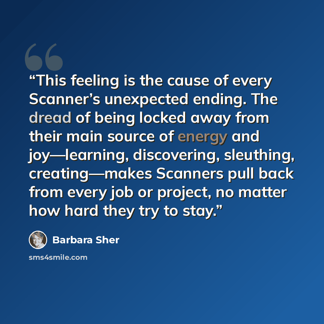 “This feeling is the cause of every Scanner’s unexpected ending. The dread of being locked away from their main source of energy and joy—learning, discovering, sleuthing, creating—makes Scanners pull back from every job or project, no matter how hard they try to stay.” quote by Barbara Sher
