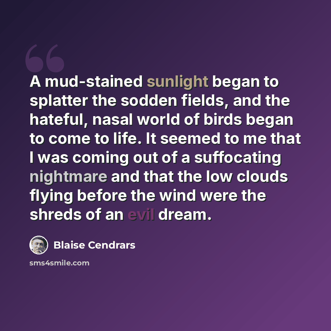 “A mud-stained sunlight began to splatter the sodden fields, and the hateful, nasal world of birds began to come to life. It seemed to me that I was coming out of a suffocating nightmare and that the low clouds flying before the wind were the shreds of an evil dream.” quote by Blaise Cendrars