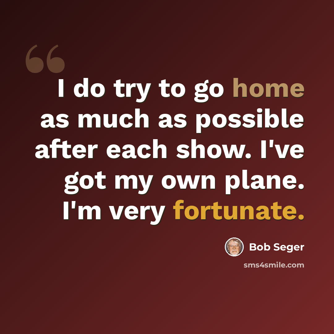 “I do try to go home as much as possible after each show. I've got my own plane. I'm very fortunate.” quote by Bob Seger