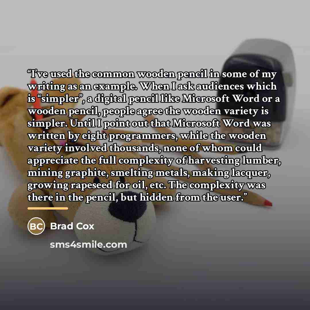 “I’ve used the common wooden pencil in some of my writing as an example. When I ask audiences which is “simpler”, a digital pencil like Microsoft Word or a wooden pencil, people agree the wooden variety is simpler. Until I point out that Microsoft Word was written by eight programmers, while the…” quote by Brad Cox