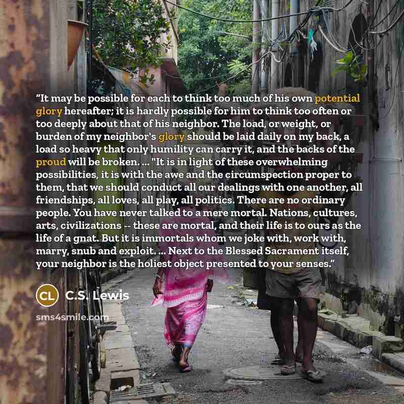 “It may be possible for each to think too much of his own potential glory hereafter; it is hardly possible for him to think too often or too deeply about that of his neighbor. The load, or weight, or burden of my neighbor's glory should be laid daily on my back, a load so heavy that only humility…” quote by C.S. Lewis