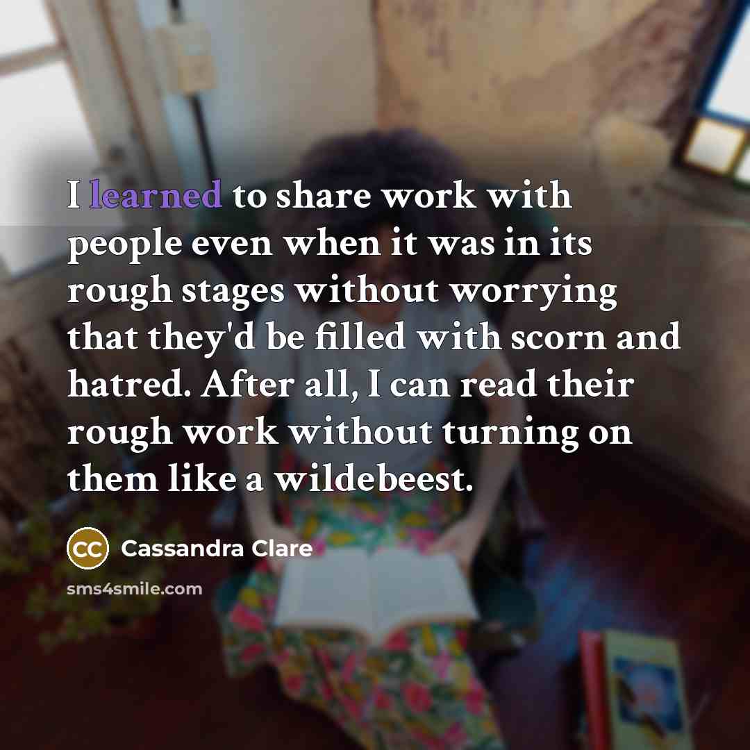 “I learned to share work with people even when it was in its rough stages without worrying that they'd be filled with scorn and hatred. After all, I can read their rough work without turning on them like a wildebeest.” quote by Cassandra Clare
