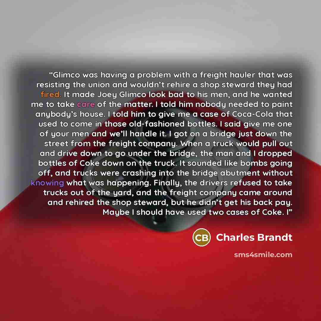 “Glimco was having a problem with a freight hauler that was resisting the union and wouldn’t rehire a shop steward they had fired. It made Joey Glimco look bad to his men, and he wanted me to take care of the matter. I told him nobody needed to paint anybody’s house. I told him to give me a case of…” quote by Charles Brandt