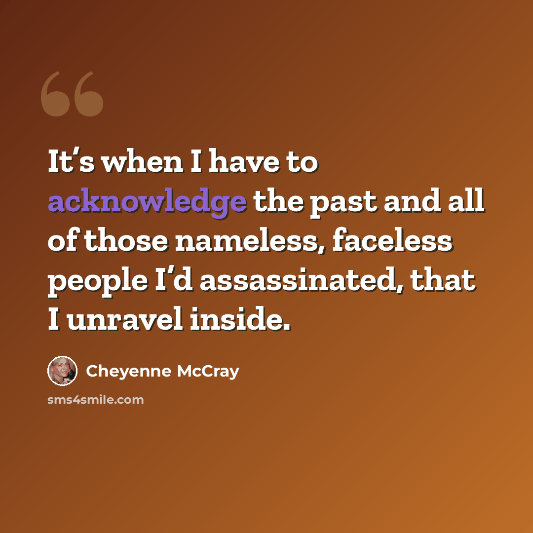 “It’s when I have to acknowledge the past and all of those nameless, faceless people I’d assassinated, that I unravel inside.” quote by Cheyenne McCray