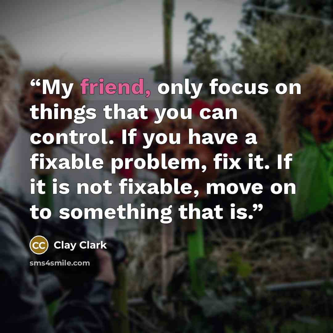 “My friend, only focus on things that you can control. If you have a fixable problem, fix it. If it is not fixable, move on to something that is.” quote by Clay Clark