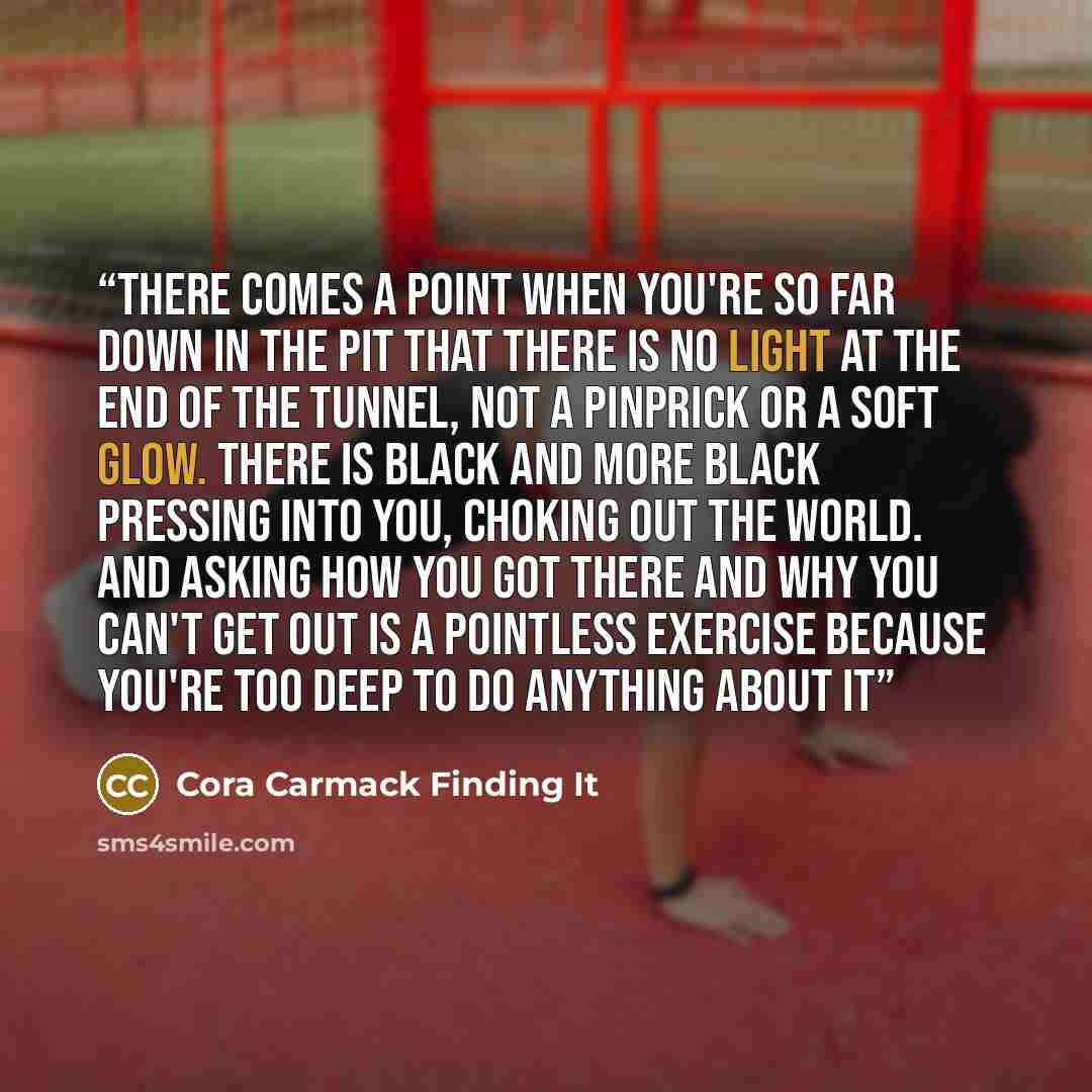 “there comes a point when you're so far down in the pit that there is no light at the end of the tunnel, not a pinprick or a soft glow. There is black and more black pressing into you, choking out the world. And asking how you got there and why you can't get out is a pointless exercise because…” quote by Cora Carmack Finding It