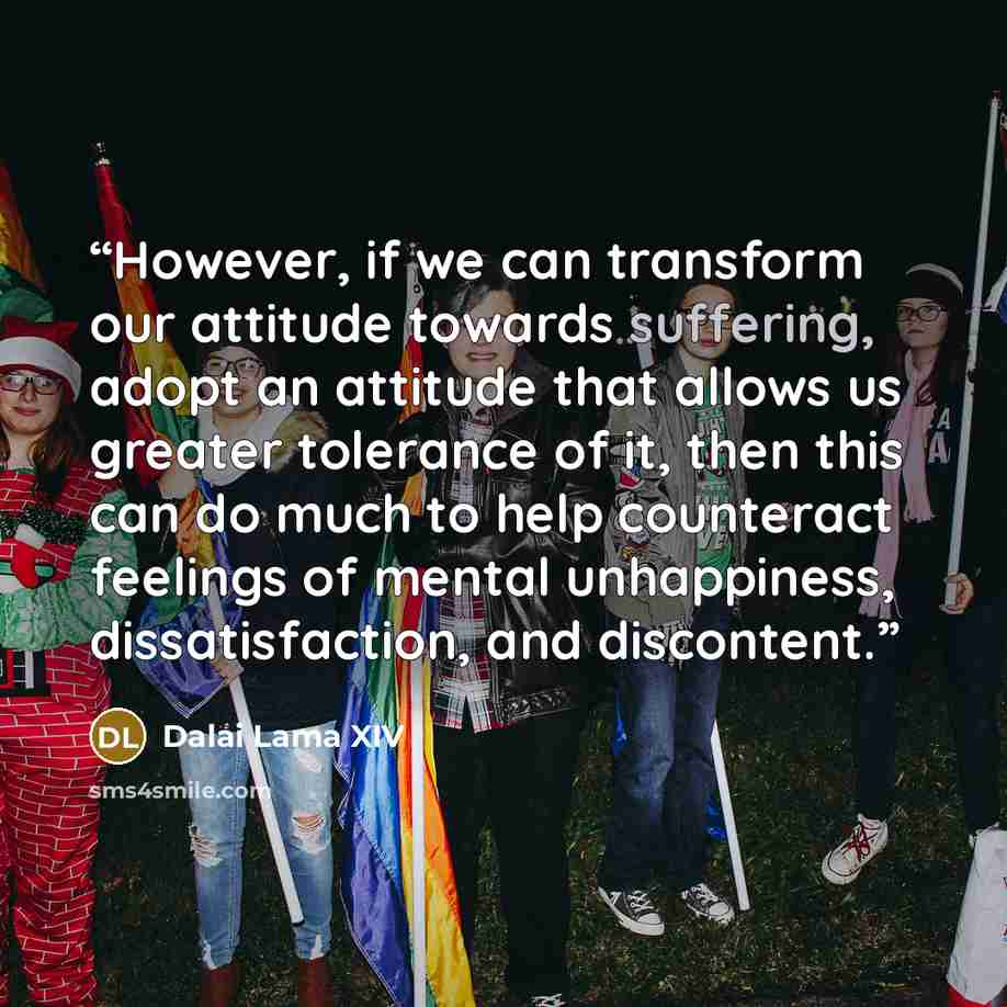 “However, if we can transform our attitude towards suffering, adopt an attitude that allows us greater tolerance of it, then this can do much to help counteract feelings of mental unhappiness, dissatisfaction, and discontent.” quote by Dalai Lama XIV