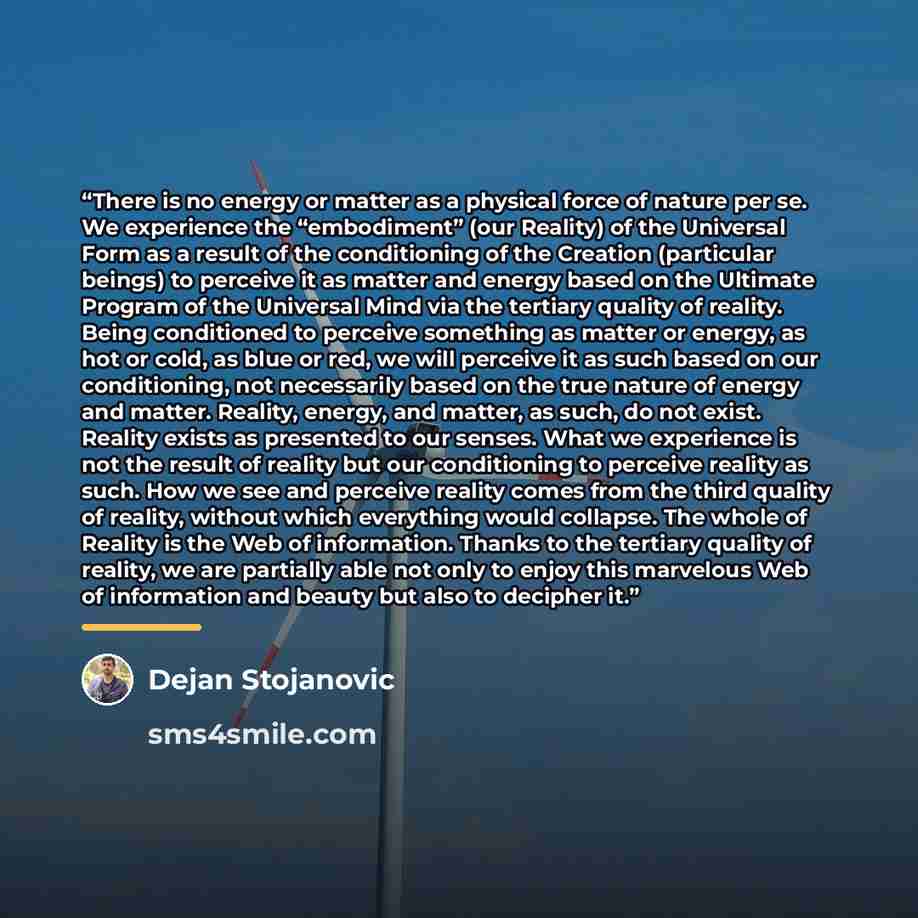 “There is no energy or matter as a physical force of nature per se. We experience the “embodiment” (our Reality) of the Universal Form as a result of the conditioning of the Creation (particular beings) to perceive it as matter and energy based on the Ultimate Program of the Universal Mind via the…” quote by Dejan Stojanovic