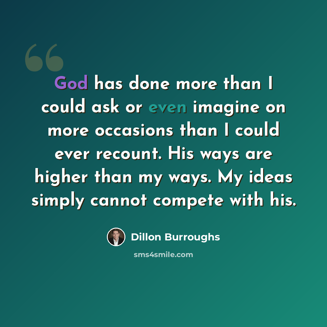 “God has done more than I could ask or even imagine on more occasions than I could ever recount. His ways are higher than my ways. My ideas simply cannot compete with his.” quote by Dillon Burroughs