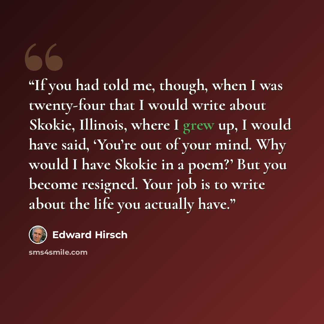 “If you had told me, though, when I was twenty-four that I would write about Skokie, Illinois, where I grew up, I would have said, ‘You’re out of your mind. Why would I have Skokie in a poem?’ But you become resigned. Your job is to write about the life you actually have.” quote by Edward Hirsch
