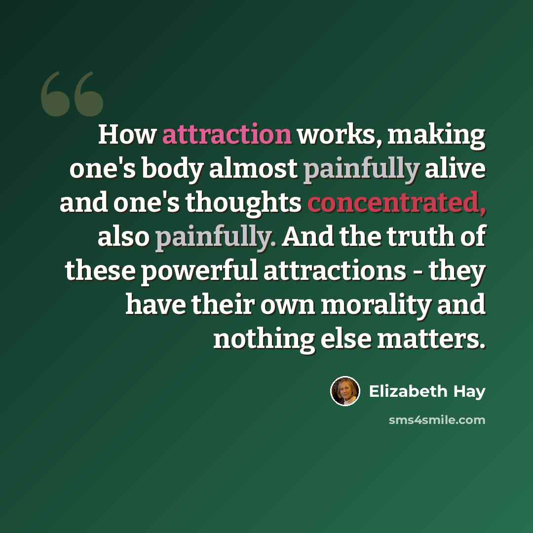 “How attraction works, making one's body almost painfully alive and one's thoughts concentrated, also painfully. And the truth of these powerful attractions - they have their own morality and nothing else matters.” quote by Elizabeth Hay