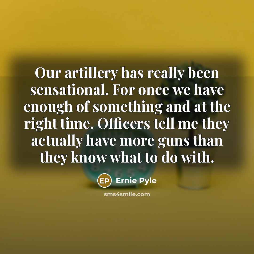 “Our artillery has really been sensational. For once we have enough of something and at the right time. Officers tell me they actually have more guns than they know what to do with.” quote by Ernie Pyle