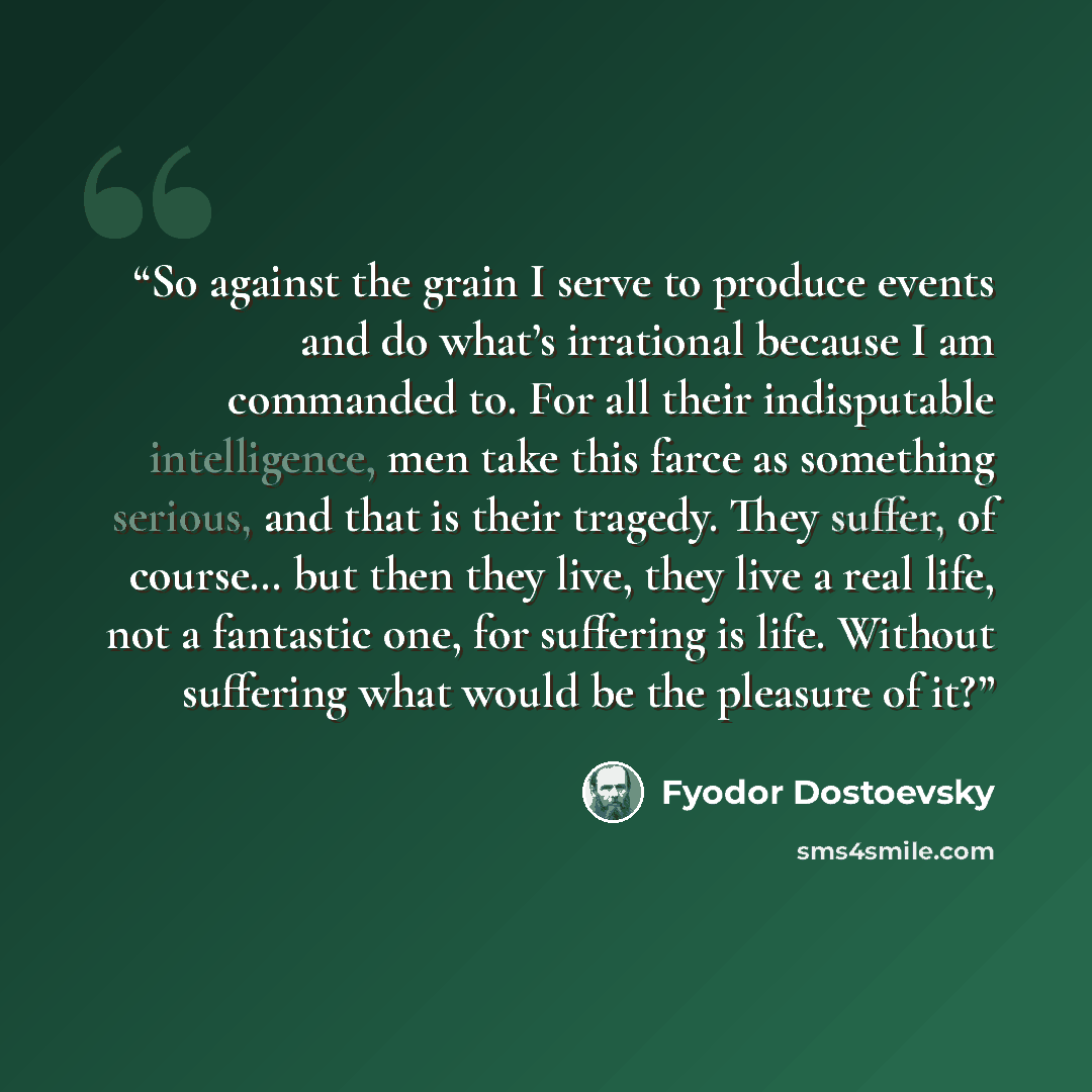“So against the grain I serve to produce events and do what’s irrational because I am commanded to. For all their indisputable intelligence, men take this farce as something serious, and that is their tragedy. They suffer, of course… but then they live, they live a real life, not a fantastic one…” quote by Fyodor Dostoevsky