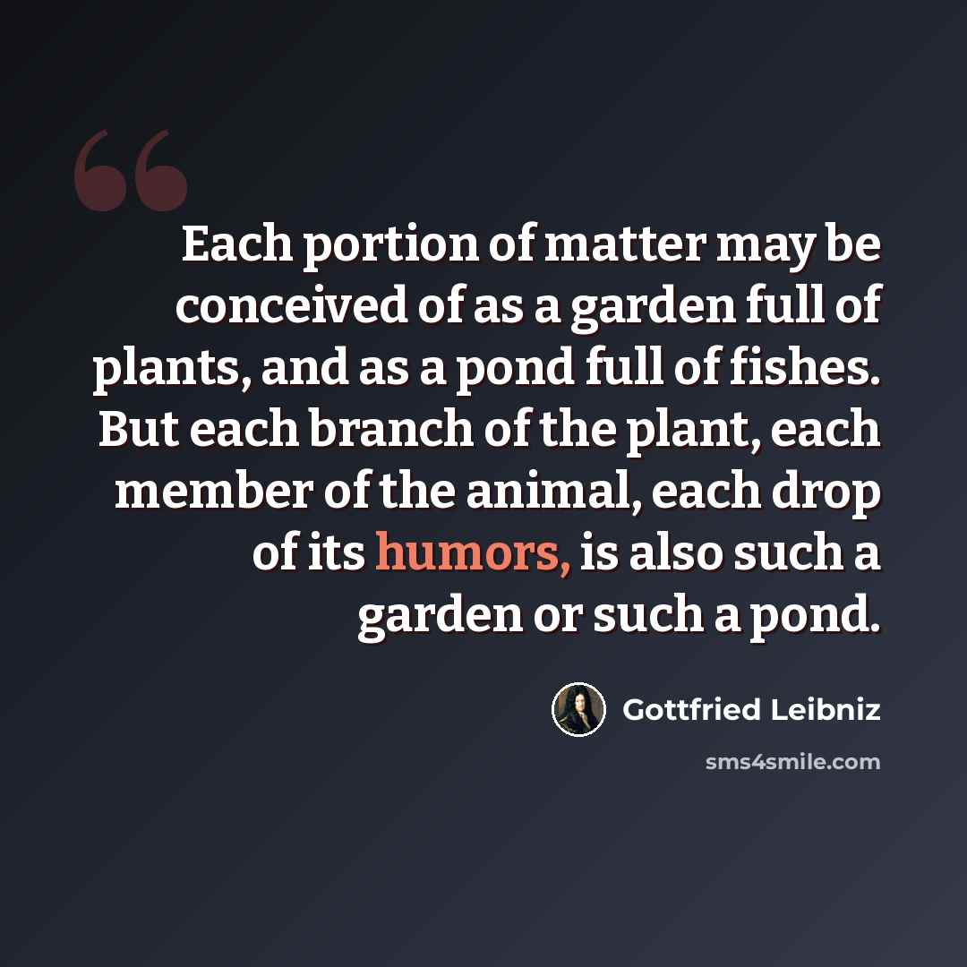 “Each portion of matter may be conceived of as a garden full of plants, and as a pond full of fishes. But each branch of the plant, each member of the animal, each drop of its humors, is also such a garden or such a pond.” quote by Gottfried Leibniz