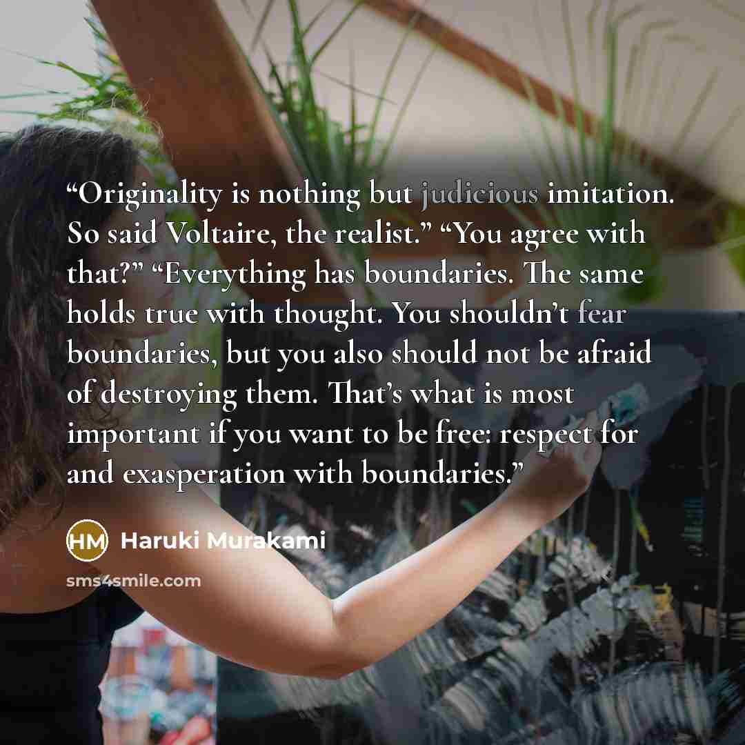 “Originality is nothing but judicious imitation. So said Voltaire, the realist.” “You agree with that?” “Everything has boundaries. The same holds true with thought. You shouldn’t fear boundaries, but you also should not be afraid of destroying them. That’s what is most important if you want to be…” quote by Haruki Murakami