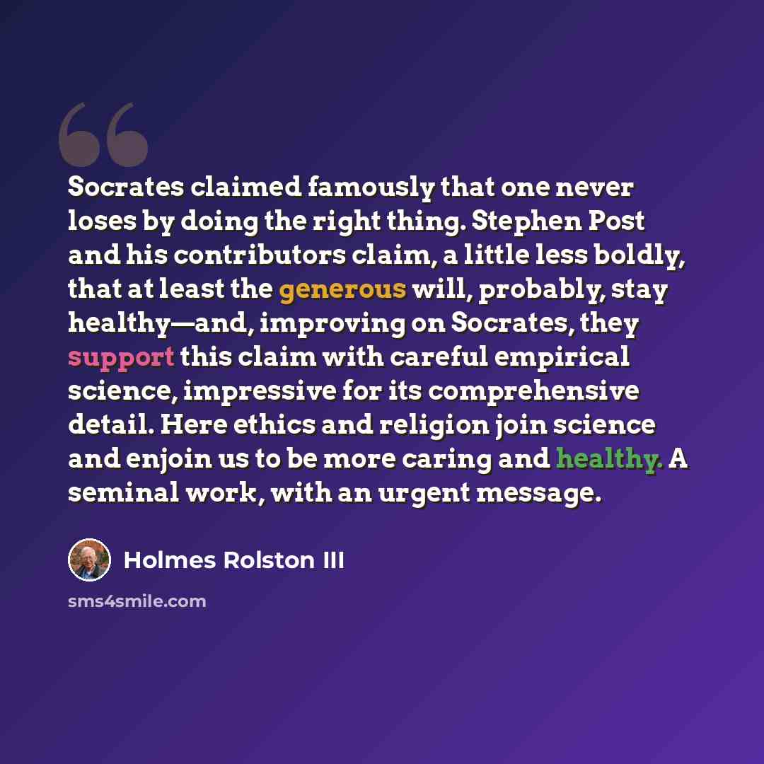 “Socrates claimed famously that one never loses by doing the right thing. Stephen Post and his contributors claim, a little less boldly, that at least the generous will, probably, stay healthy—and, improving on Socrates, they support this claim with careful empirical science, impressive for its…” quote by Holmes Rolston III