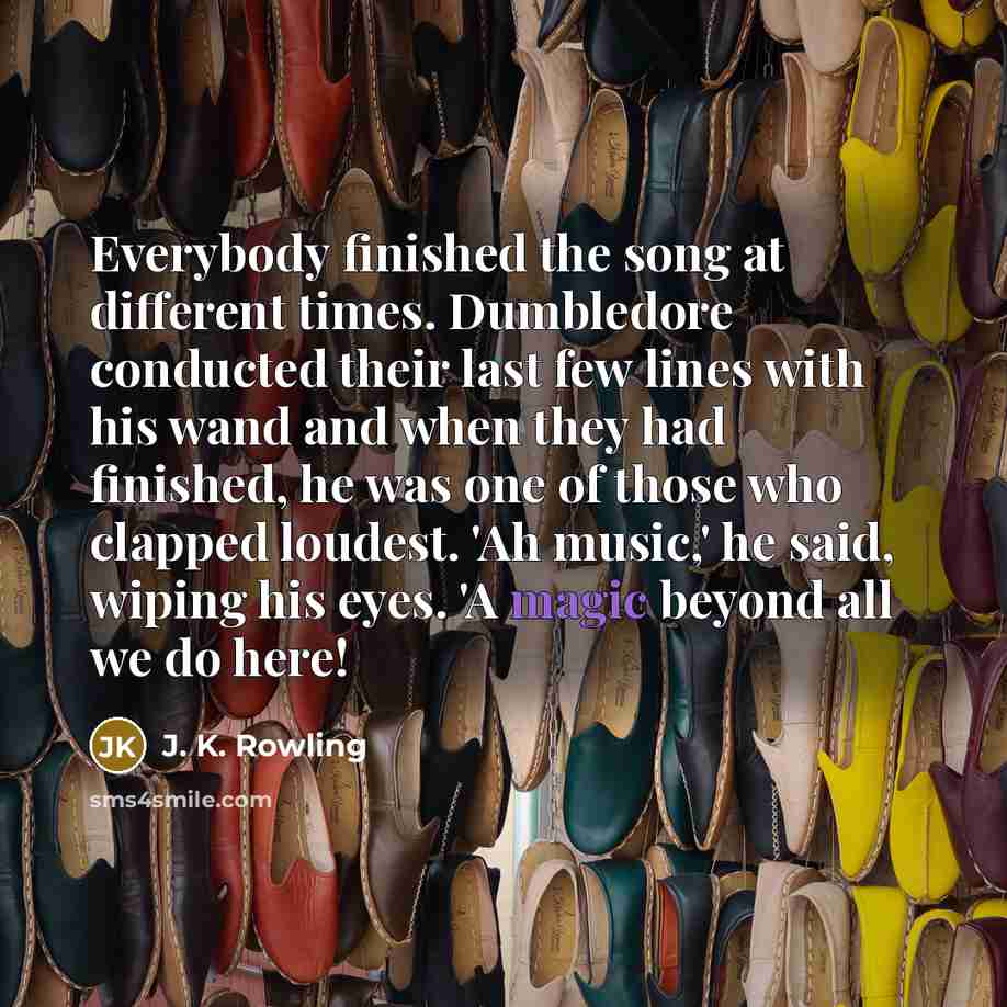 “Everybody finished the song at different times. Dumbledore conducted their last few lines with his wand and when they had finished, he was one of those who clapped loudest. 'Ah music,' he said, wiping his eyes. 'A magic beyond all we do here!” quote by J. K. Rowling