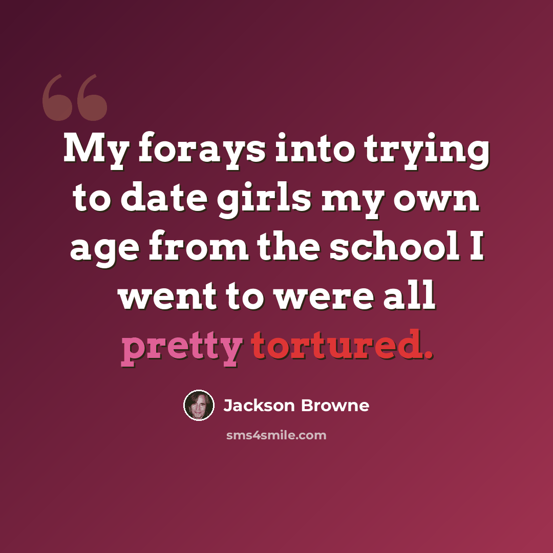 “My forays into trying to date girls my own age from the school I went to were all pretty tortured.” quote by Jackson Browne