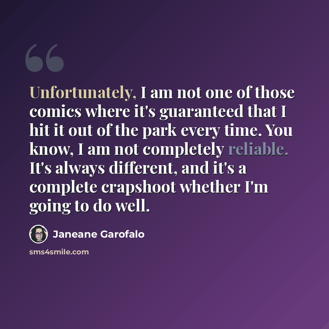 “Unfortunately, I am not one of those comics where it's guaranteed that I hit it out of the park every time. You know, I am not completely reliable. It's always different, and it's a complete crapshoot whether I'm going to do well.” quote by Janeane Garofalo