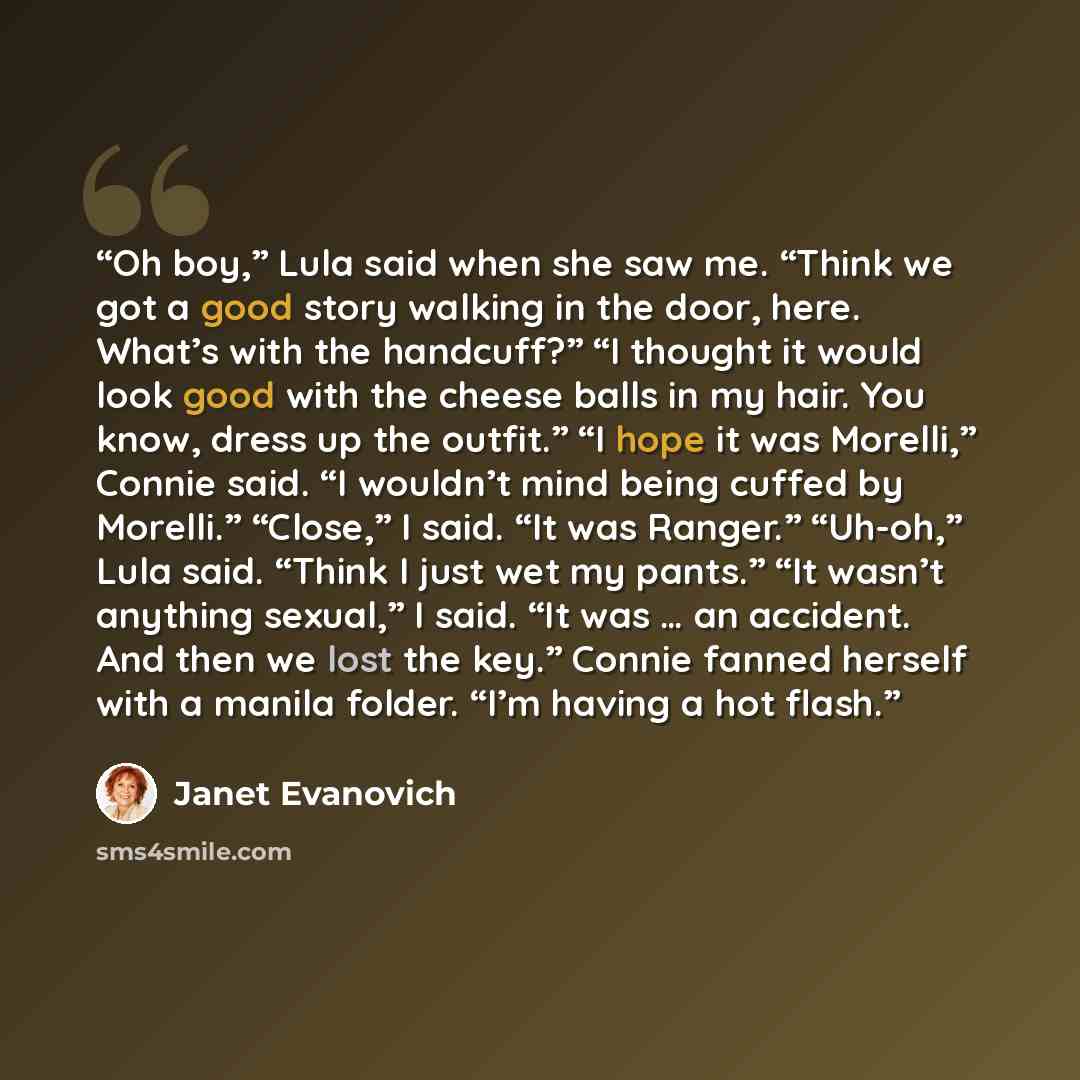 “Oh boy,” Lula said when she saw me. “Think we got a good story walking in the door, here. What’s with the handcuff?” “I thought it would look good with the cheese balls in my hair. You know, dress up the outfit.” “I hope it was Morelli,” Connie said. “I wouldn’t mind being cuffed by Morelli.”…” quote by Janet Evanovich
