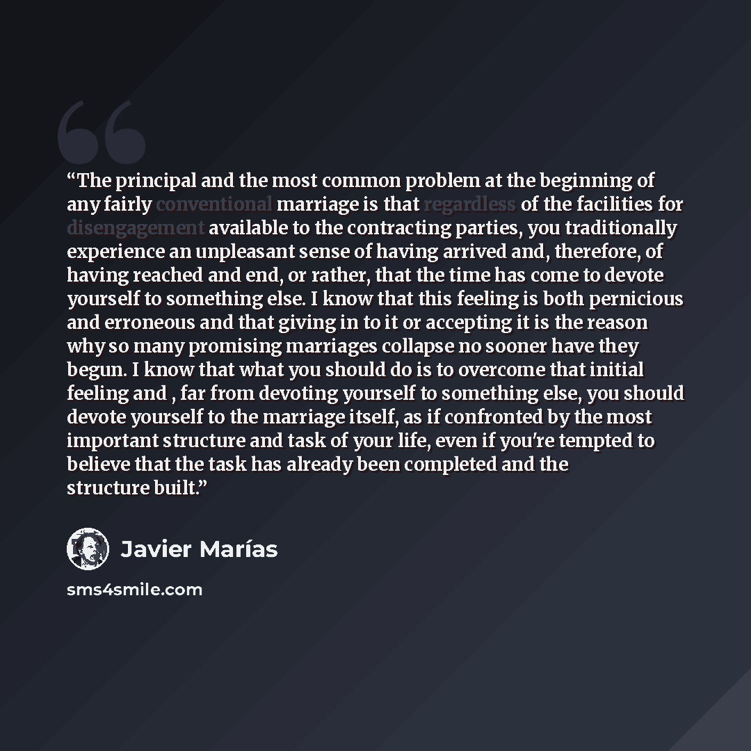 “The principal and the most common problem at the beginning of any fairly conventional marriage is that regardless of the facilities for disengagement available to the contracting parties, you traditionally experience an unpleasant sense of having arrived and, therefore, of having reached and end…” quote by Javier Marías
