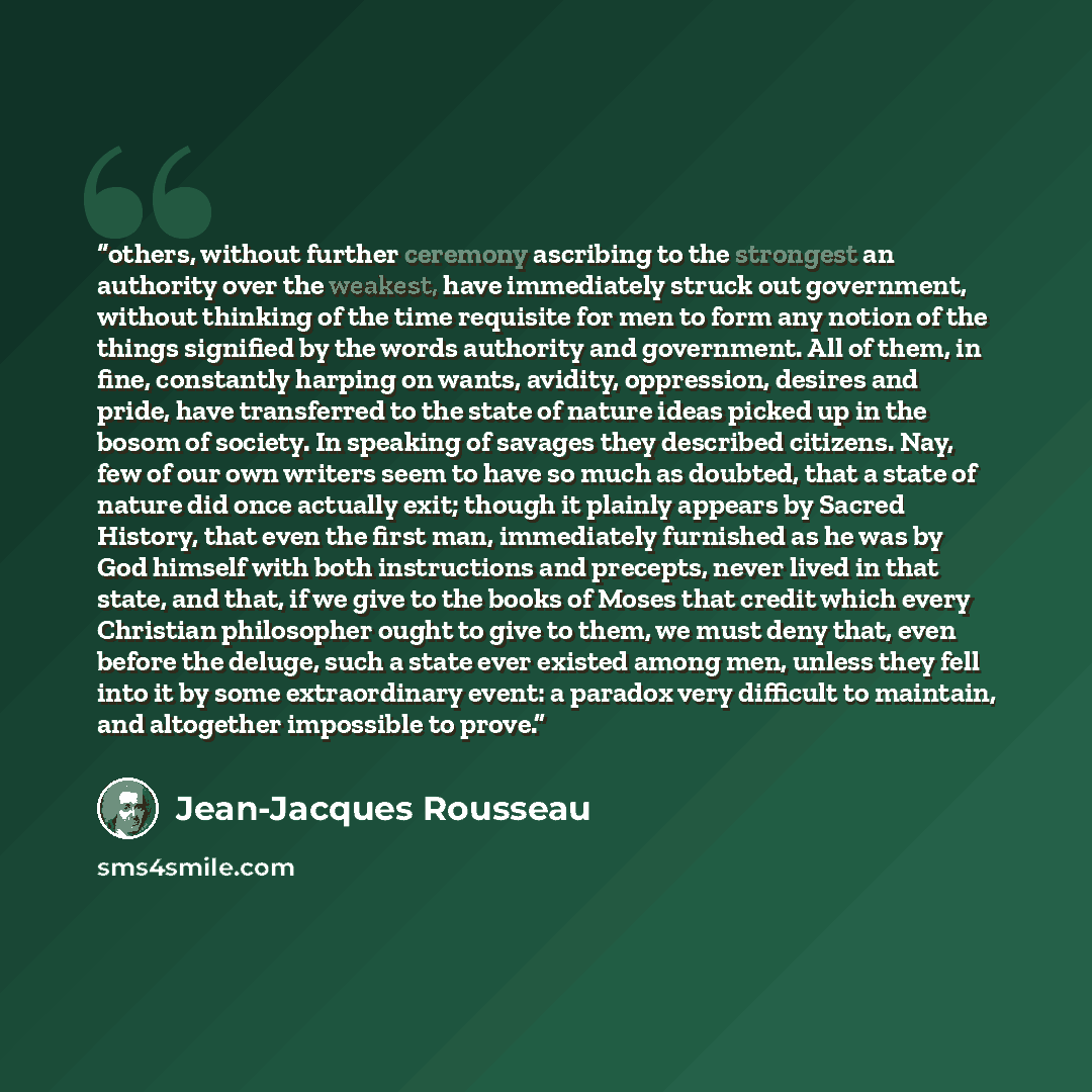 “others, without further ceremony ascribing to the strongest an authority over the weakest, have immediately struck out government, without thinking of the time requisite for men to form any notion of the things signified by the words authority and government. All of them, in fine, constantly…” quote by Jean-Jacques Rousseau