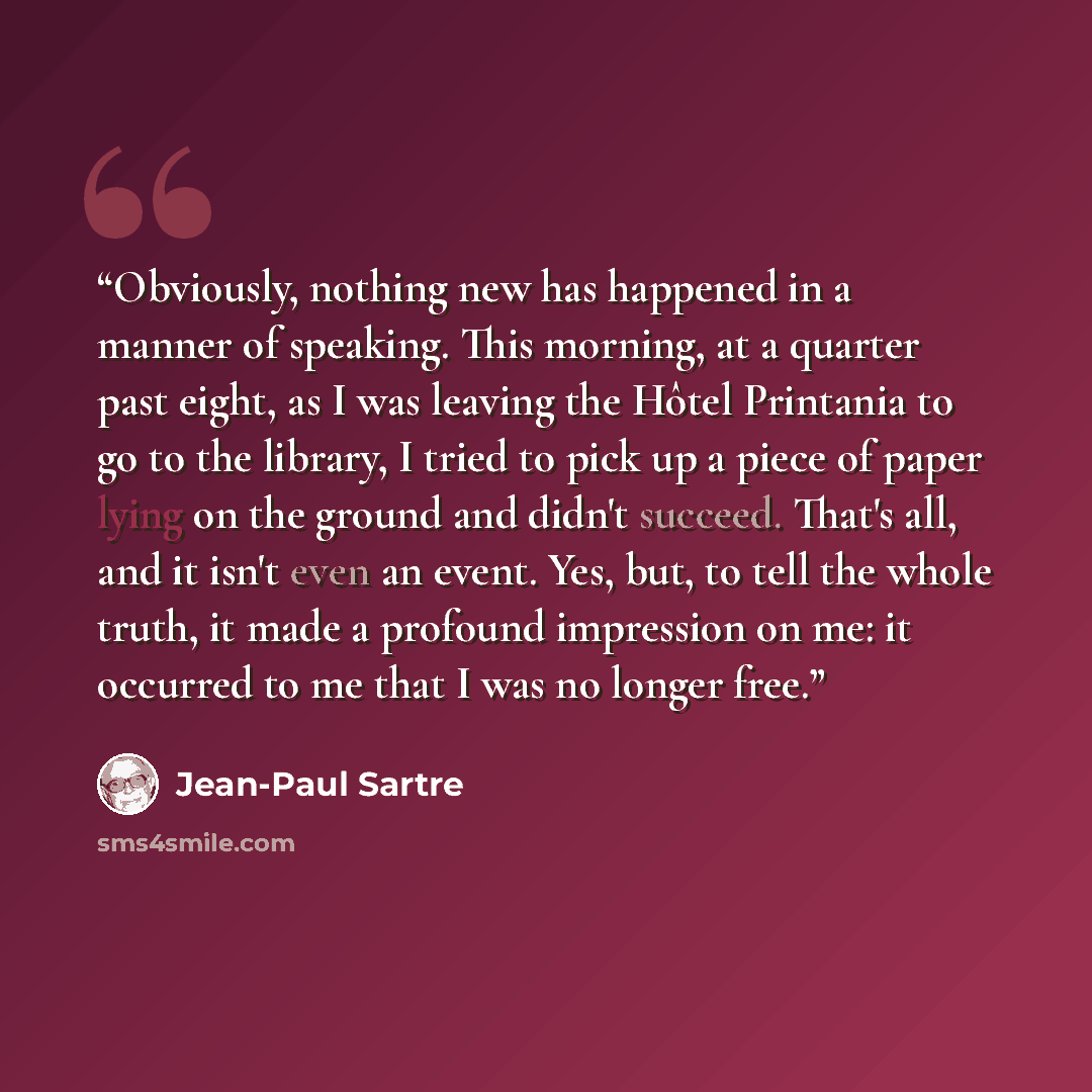 “Obviously, nothing new has happened in a manner of speaking. This morning, at a quarter past eight, as I was leaving the Hôtel Printania to go to the library, I tried to pick up a piece of paper lying on the ground and didn't succeed. That's all, and it isn't even an event. Yes, but, to tell the…” quote by Jean-Paul Sartre