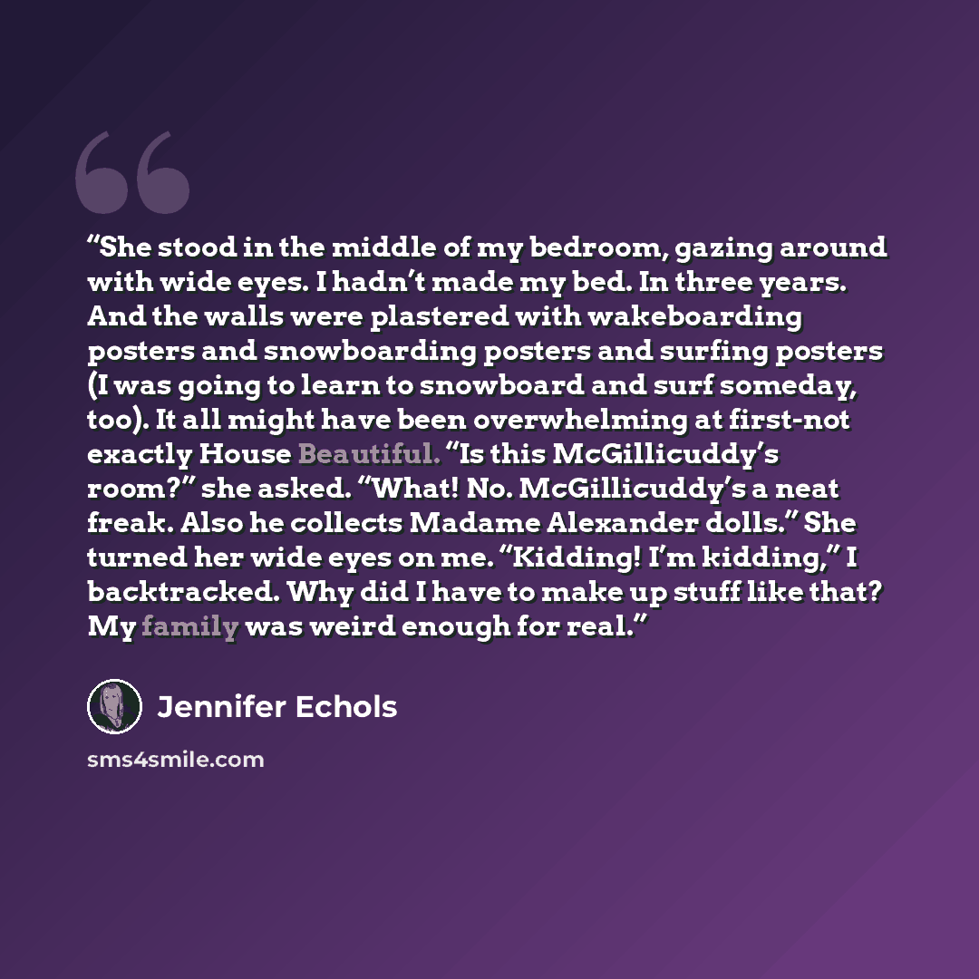 “She stood in the middle of my bedroom, gazing around with wide eyes. I hadn’t made my bed. In three years. And the walls were plastered with wakeboarding posters and snowboarding posters and surfing posters (I was going to learn to snowboard and surf someday, too). It all might have been…” quote by Jennifer Echols