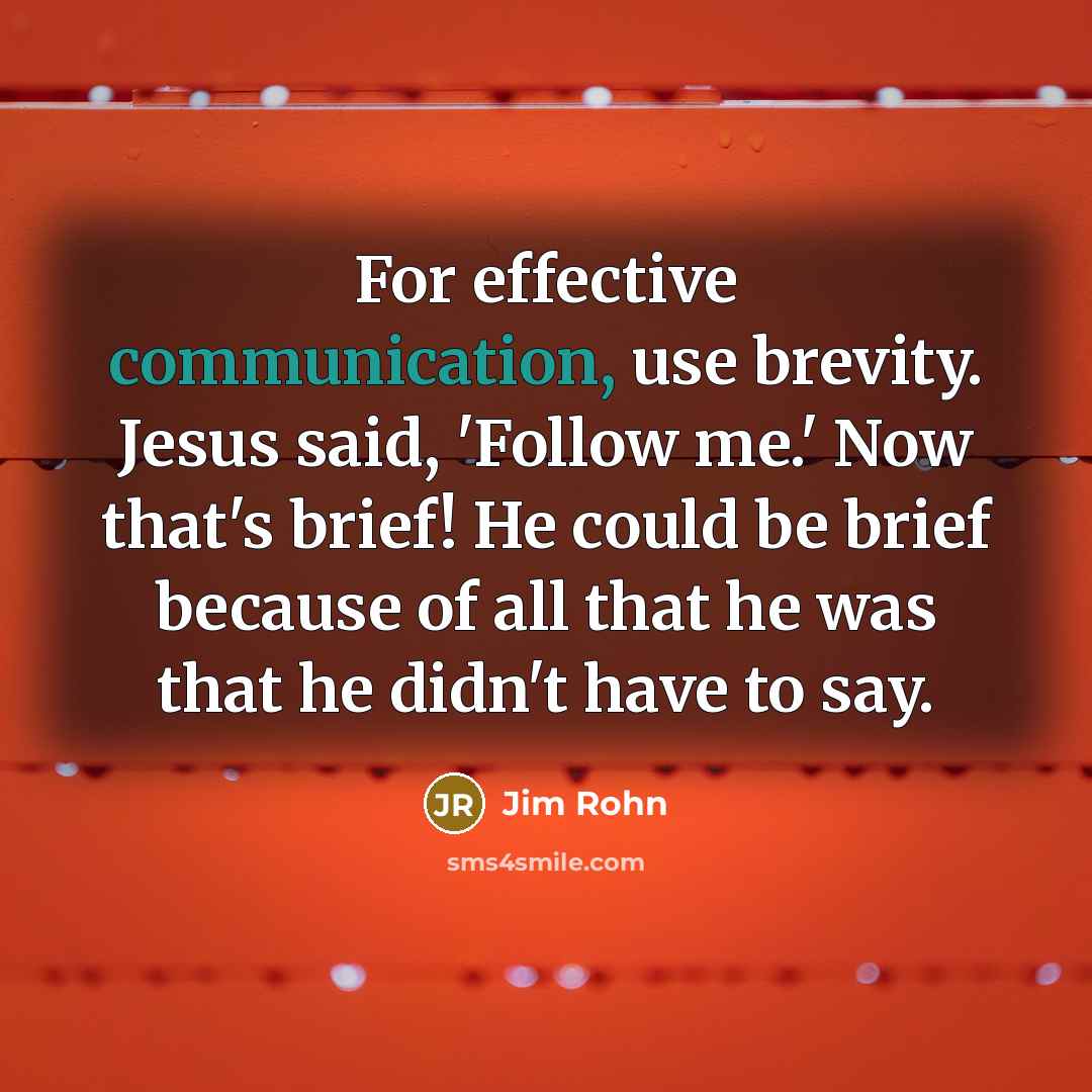 “For effective communication, use brevity. Jesus said, 'Follow me.' Now that's brief! He could be brief because of all that he was that he didn't have to say.” quote by Jim Rohn