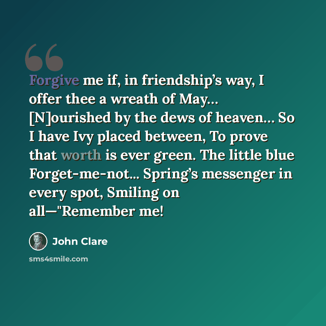 “Forgive me if, in friendship’s way, I offer thee a wreath of May… [N]ourished by the dews of heaven… So I have Ivy placed between, To prove that worth is ever green. The little blue Forget-me-not... Spring’s messenger in every spot, Smiling on all—"Remember me!” quote by John Clare