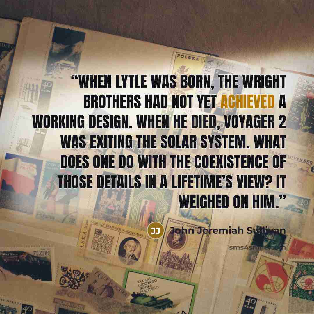 “When Lytle was born, the Wright Brothers had not yet achieved a working design. When he died, Voyager 2 was exiting the solar system. What does one do with the coexistence of those details in a lifetime’s view? It weighed on him.” quote by John Jeremiah Sullivan