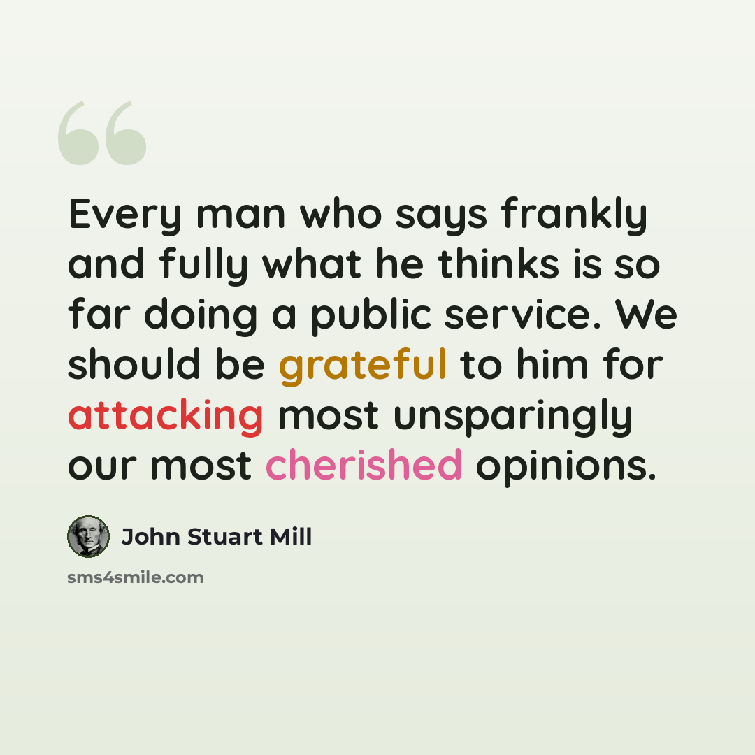 “Every man who says frankly and fully what he thinks is so far doing a public service. We should be grateful to him for attacking most unsparingly our most cherished opinions.” quote by John Stuart Mill