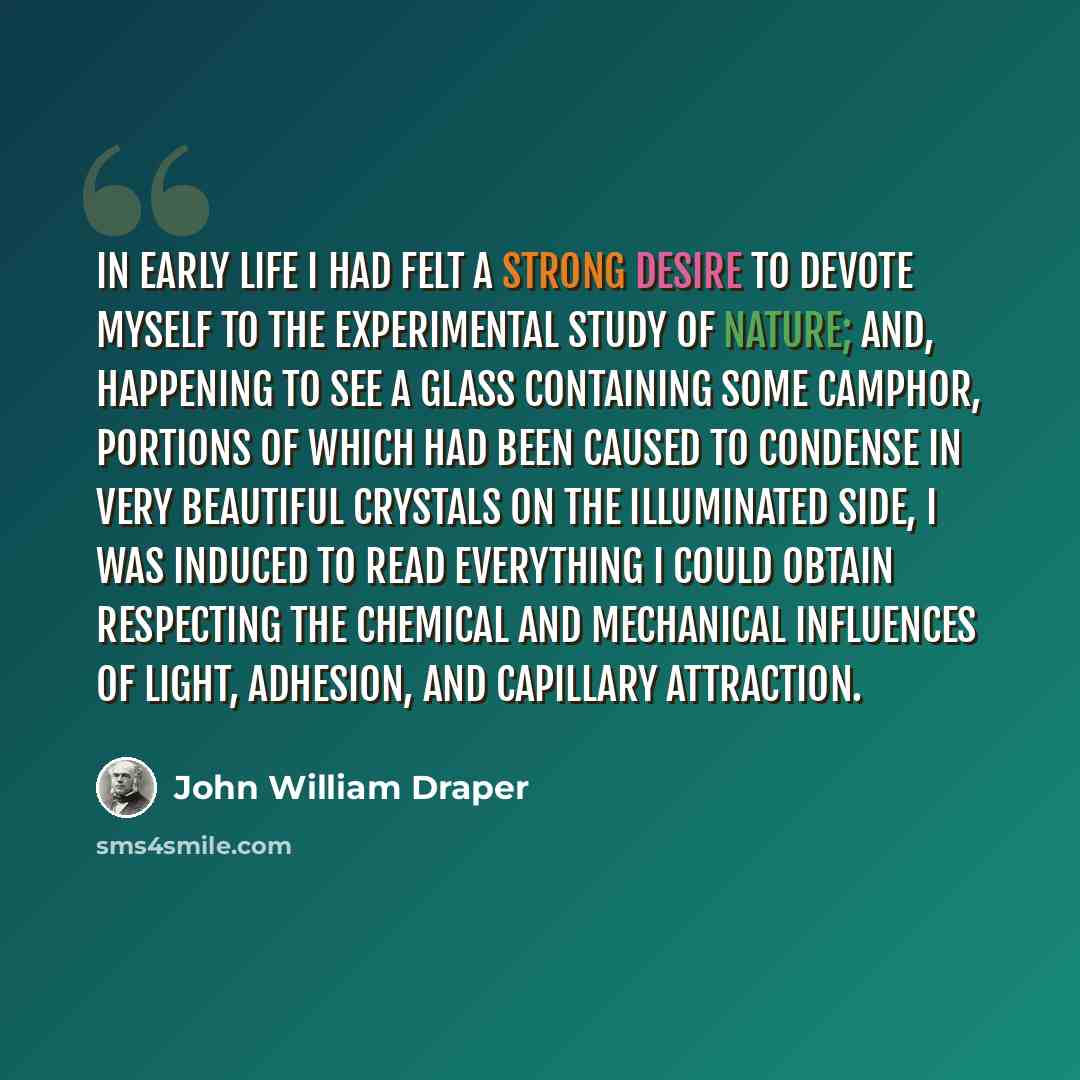 “In early life I had felt a strong desire to devote myself to the experimental study of nature; and, happening to see a glass containing some camphor, portions of which had been caused to condense in very beautiful crystals on the illuminated side, I was induced to read everything I could obtain…” quote by John William Draper