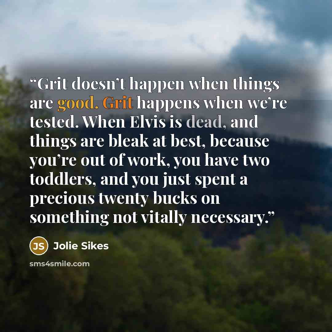 “Grit doesn’t happen when things are good. Grit happens when we’re tested. When Elvis is dead, and things are bleak at best, because you’re out of work, you have two toddlers, and you just spent a precious twenty bucks on something not vitally necessary.” quote by Jolie Sikes