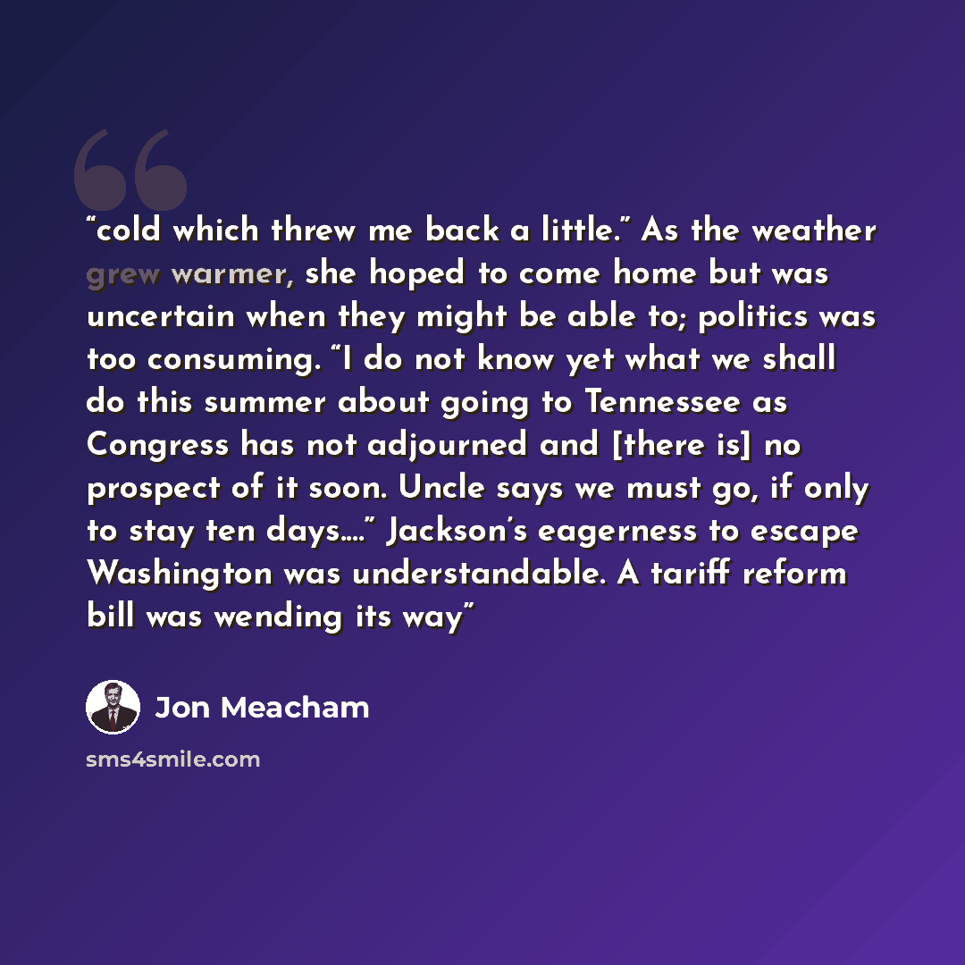 “cold which threw me back a little.” As the weather grew warmer, she hoped to come home but was uncertain when they might be able to; politics was too consuming. “I do not know yet what we shall do this summer about going to Tennessee as Congress has not adjourned and [there is] no prospect of it…” quote by Jon Meacham