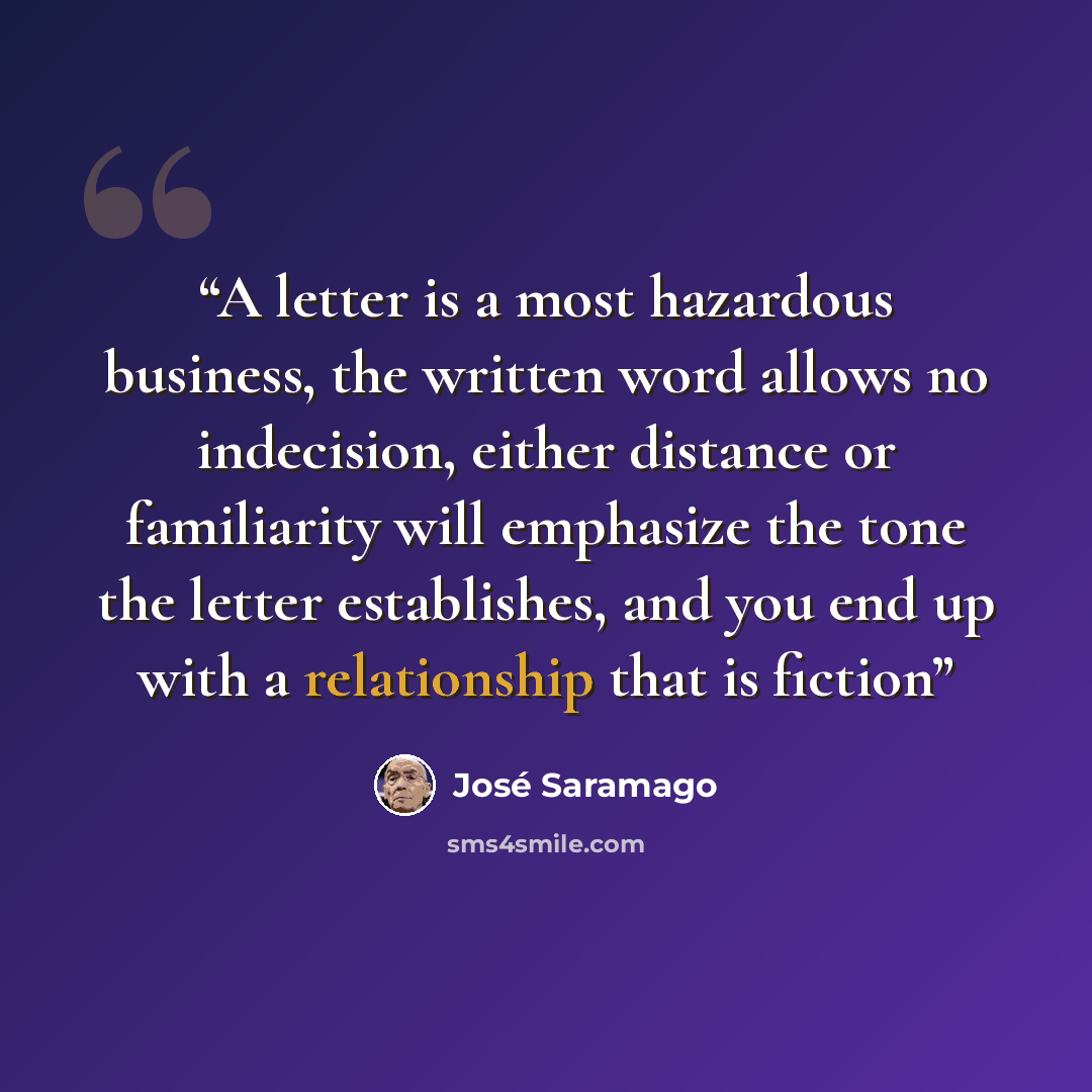 “A letter is a most hazardous business, the written word allows no indecision, either distance or familiarity will emphasize the tone the letter establishes, and you end up with a relationship that is fiction” quote by José Saramago