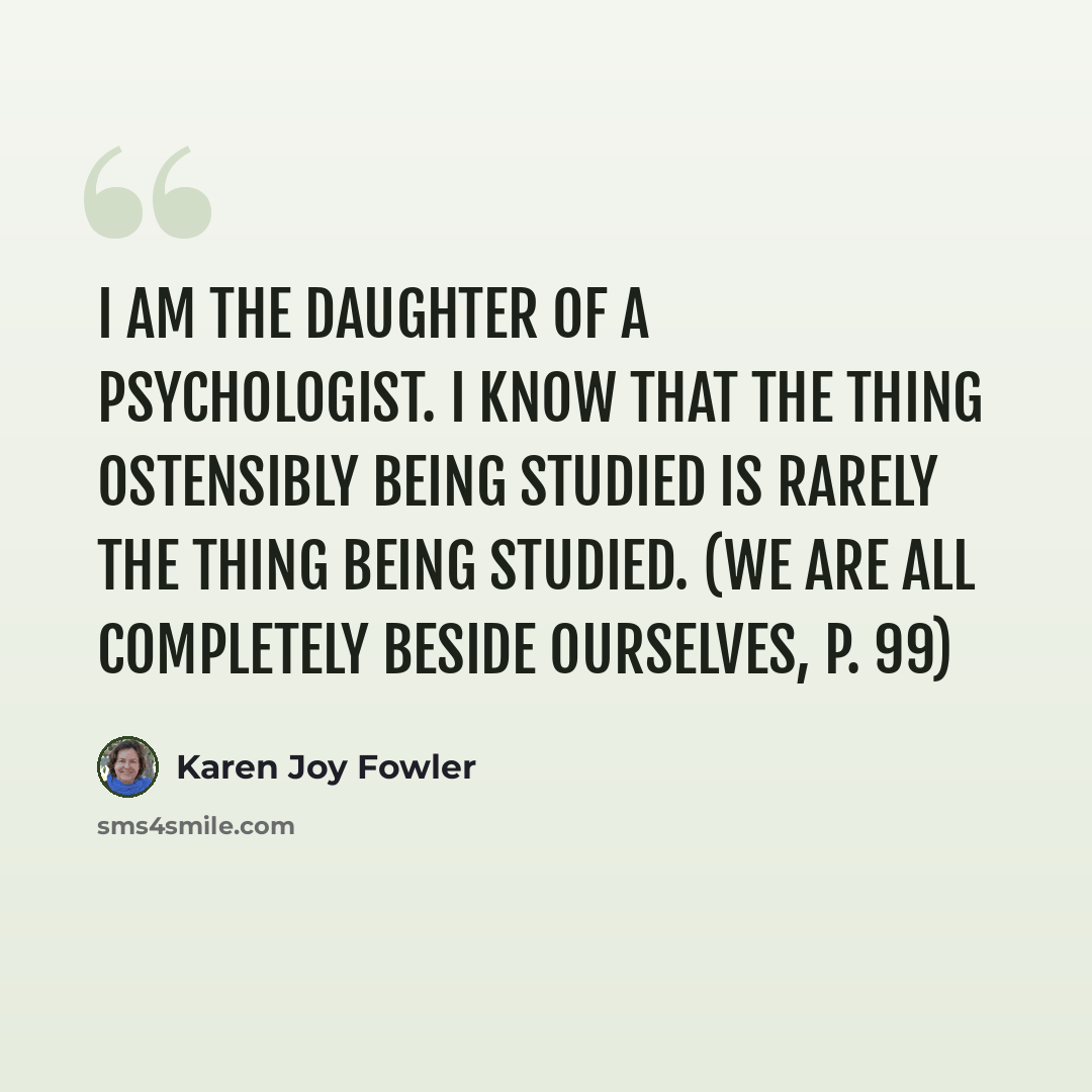 “I am the daughter of a psychologist. I know that the thing ostensibly being studied is rarely the thing being studied. (We Are All Completely Beside Ourselves, p. 99)” quote by Karen Joy Fowler